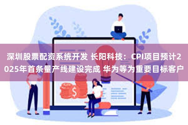 深圳股票配资系统开发 长阳科技：CPI项目预计2025年首条量产线建设完成 华为等为重要目标客户