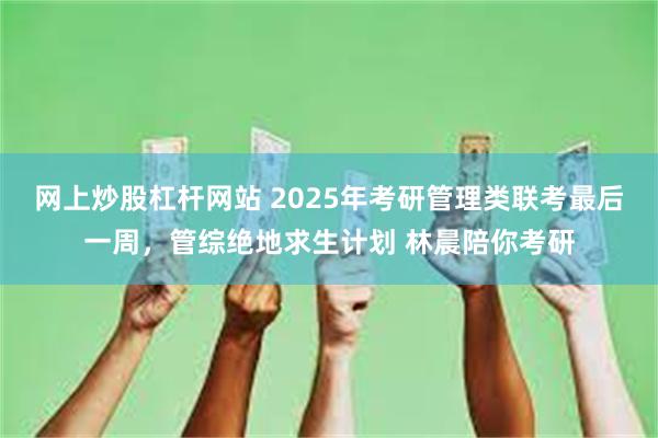 网上炒股杠杆网站 2025年考研管理类联考最后一周，管综绝地求生计划 林晨陪你考研