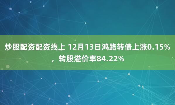 炒股配资配资线上 12月13日鸿路转债上涨0.15%，转股溢价率84.22%