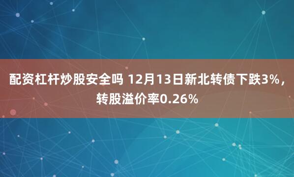 配资杠杆炒股安全吗 12月13日新北转债下跌3%，转股溢价率0.26%