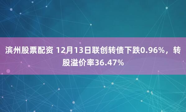 滨州股票配资 12月13日联创转债下跌0.96%，转股溢价率36.47%