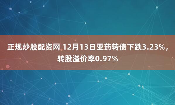 正规炒股配资网 12月13日亚药转债下跌3.23%，转股溢价率0.97%