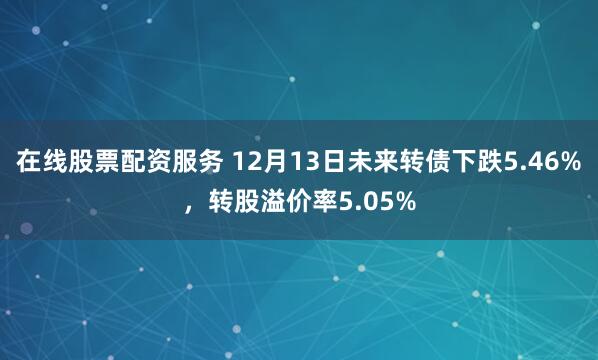 在线股票配资服务 12月13日未来转债下跌5.46%，转股溢价率5.05%