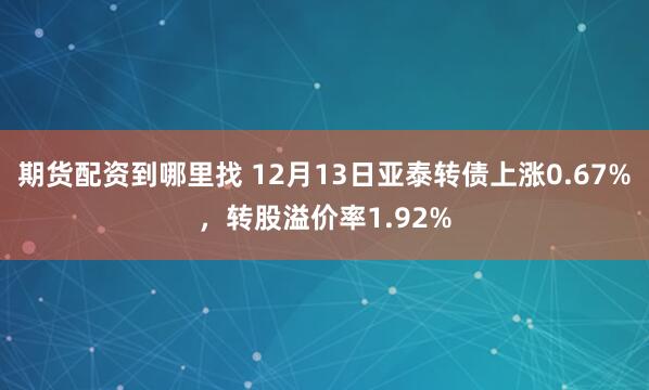 期货配资到哪里找 12月13日亚泰转债上涨0.67%，转股溢价率1.92%