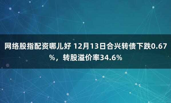 网络股指配资哪儿好 12月13日合兴转债下跌0.67%，转股溢价率34.6%