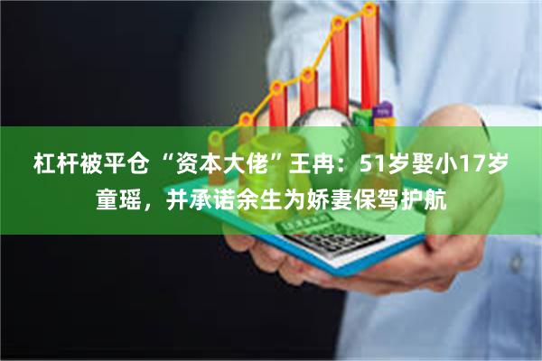 杠杆被平仓 “资本大佬”王冉：51岁娶小17岁童瑶，并承诺余生为娇妻保驾护航