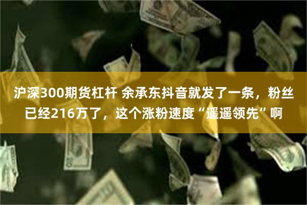 沪深300期货杠杆 余承东抖音就发了一条，粉丝已经216万了，这个涨粉速度“遥遥领先”啊