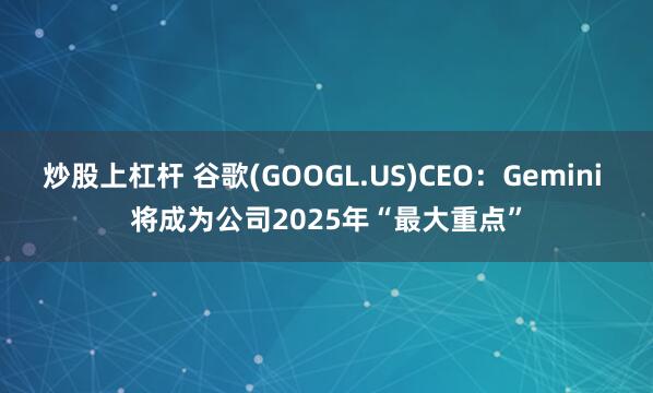 炒股上杠杆 谷歌(GOOGL.US)CEO：Gemini 将成为公司2025年“最大重点”