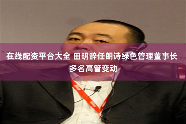 在线配资平台大全 田明辞任朗诗绿色管理董事长 多名高管变动