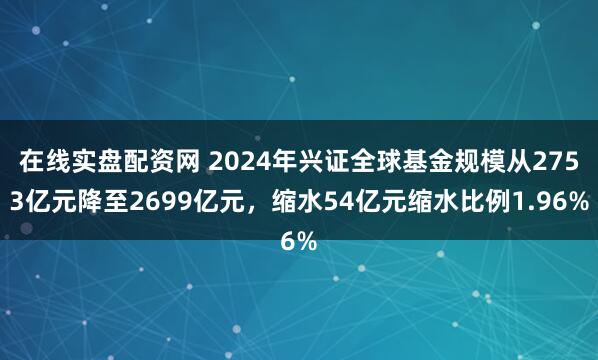 在线实盘配资网 2024年兴证全球基金规模从2753亿元降至2699亿元，缩水54亿元缩水比例1.96%