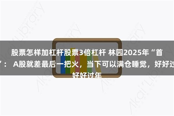 股票怎样加杠杆股票3倍杠杆 林园2025年“首秀”： A股就差最后一把火，当下可以满仓睡觉，好好过年