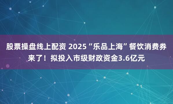 股票操盘线上配资 2025“乐品上海”餐饮消费券来了！拟投入市级财政资金3.6亿元