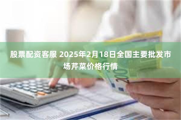 股票配资客服 2025年2月18日全国主要批发市场芹菜价格行情