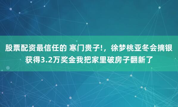 股票配资最信任的 寒门贵子!，徐梦桃亚冬会摘银获得3.2万奖金我把家里破房子翻新了