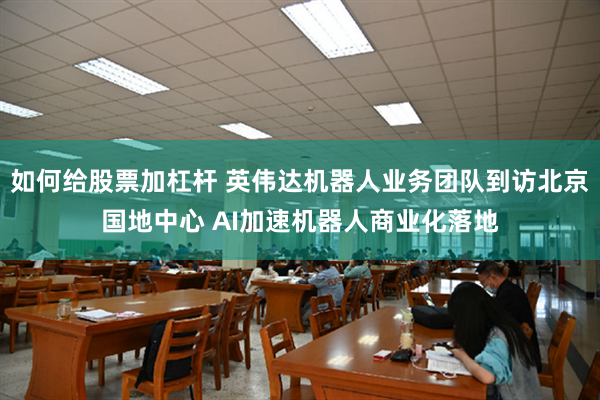 如何给股票加杠杆 英伟达机器人业务团队到访北京国地中心 AI加速机器人商业化落地