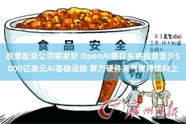 股票配资公司哪家好 OpenAI等巨头将投资至少5000亿美元AI基础设施 算力硬件景气度持续向上