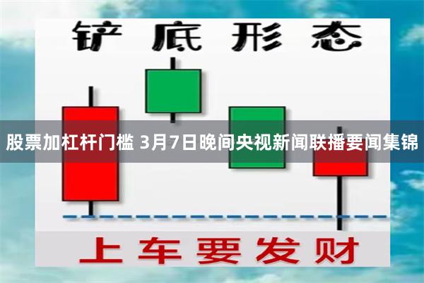 股票加杠杆门槛 3月7日晚间央视新闻联播要闻集锦