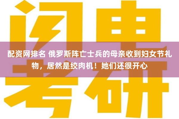 配资网排名 俄罗斯阵亡士兵的母亲收到妇女节礼物，居然是绞肉机！她们还很开心