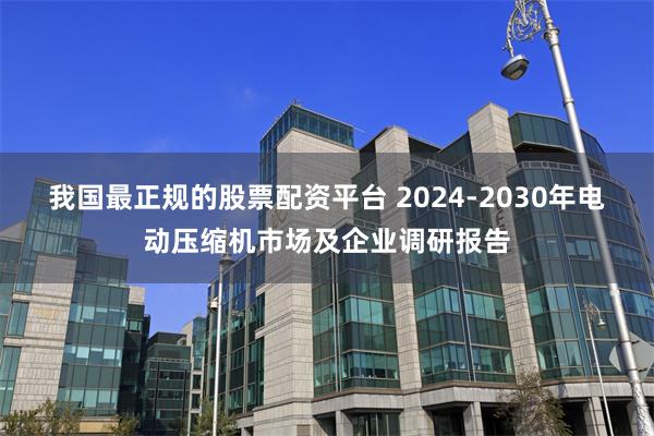 我国最正规的股票配资平台 2024-2030年电动压缩机市场及企业调研报告