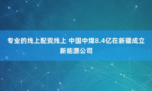 专业的线上配资线上 中国中煤8.4亿在新疆成立新能源公司