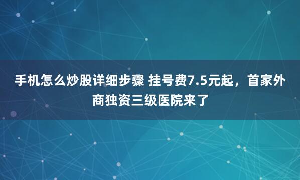 手机怎么炒股详细步骤 挂号费7.5元起，首家外商独资三级医院来了