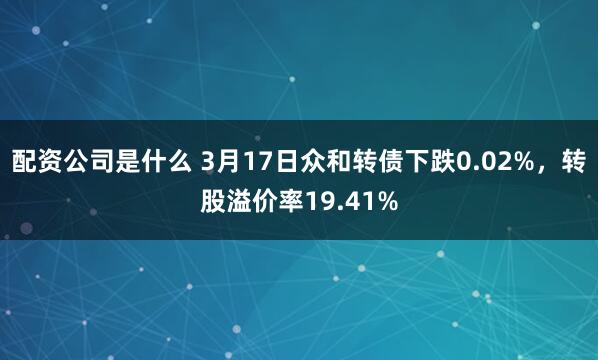 配资公司是什么 3月17日众和转债下跌0.02%，转股溢价率19.41%