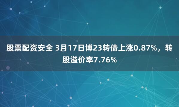 股票配资安全 3月17日博23转债上涨0.87%，转股溢价率7.76%